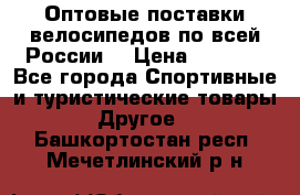 Оптовые поставки велосипедов по всей России  › Цена ­ 6 820 - Все города Спортивные и туристические товары » Другое   . Башкортостан респ.,Мечетлинский р-н